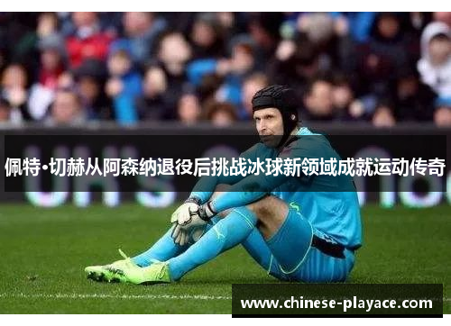 佩特·切赫从阿森纳退役后挑战冰球新领域成就运动传奇